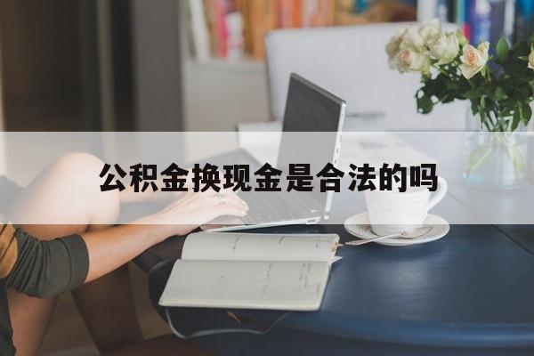 最新公积金换现金是合法的吗方法分析(最方便真实的宣威公积金换现金是合法的吗怎么办方法)