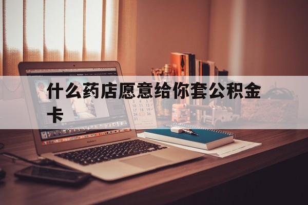 最新什么药店愿意给你套公积金卡方法分析(最方便真实的宣威什么药店愿意给你套公积金卡的钱方法)