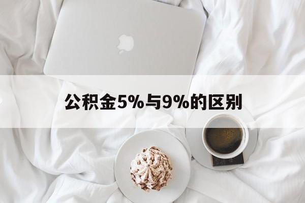 最新公积金5%与9%的区别方法分析(最方便真实的宣威公积金5%和12%有什么区别方法)